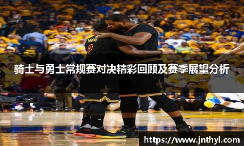 骑士与勇士常规赛对决精彩回顾及赛季展望分析